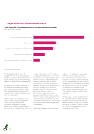 … respecto al comportamiento de compra:
¿Qué principales cambios ha percibido en el comportamiento de compra?
(%) Espontánea y Múltiple




Fuente: Encuesta Cetelem-Nielsen



En el análisis detallado sobre el             a lo largo de este tiempo. Al contrario      gráﬁco, y en línea con lo mencionado
comportamiento de los clientes en las         de lo que comentábamos en las últimas        anteriormente, el comportamiento
tiendas, y según lo visto anteriormente, la   ediciones, la búsqueda de precio como        de compra más común junto con la
“búsqueda de productos más baratos y          primera condición indispensable para         búsqueda del precio, es la comparación,
ofertas” es la percepción de mayor peso.      realizar la compra vuelve a ocupar           no sólo entre tiendas sino también entre
                                              la primera posición en el ranking de         productos lo que incrementa las variables
La reducción de la renta disponible de        preferencias. Y es que la actual situación   de decisión en el proceso de compra.
los hogares españoles se maniﬁesta            económica ha afectado de manera              La resignación a comprar aquello
principalmente en el consumo, sobre           radical no sólo a los españoles, sino        estrictamente necesario está también
todo si se trata de bienes de consumo         también al resto del mundo.                  muy presente entre los consumidores
duradero, que no son considerados de          Pero de poco sirve mirar atrás sin           españoles.
“primera necesidad”.                          perspectivas de futuro. Esa es nuestra
                                              “misión”: analizar todos los factores con    Por otro lado, y aunque no ﬁgure como
Observamos a un consumidor que en             el objetivo ﬁnal de establecer una serie     las más destacadas, existe la diﬁcultad
cierta medida vuelve a comportarse            de tendencias de consumo que permitan        por parte de las tiendas de ﬁnanciar a
como aquel que analizábamos                   actuar de la mejor manera posible a los      algunos clientes. Se trata de uno de los
en nuestra primera edición de El              distribuidores.                              problemas provocados por los cambios
Observador Cetelem, hace ya 14 años y                                                      en la situación ﬁnanciera de muchos
del cual hemos ido viendo una evolución       Según los resultados que ﬁguran en el        hogares de nuestro país.




        14
 