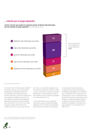 … interés por el pago aplazado:
¿Como cree Vd, que según la coyuntura actual, el cliente está interesado
por las medidas de pago aplazado? (%) Respuesta Única




                    Bastante más interesado que antes
                                                                                                                      Más interesados
                                                                                                                      en medidas de
                                                                                                                      pago aplazado:
                    Algo más interesado que antes                                                                     55%


                    Igual de interesado que antes


                    Algo menos interesado que antes



                    Bastante menos interesado que antes




Fuente: Encuesta Cetelem-Nielsen



En el año 2003 “El Observador Cetelem”8                        año inició un importante desarrollo, con     el crecimiento de los mercados y
empieza a notar en los consumidores                            crecimientos superiores al 20% en 2005,      en general de la economía del país.
españoles un importante interés por                            y que ha continuado, aunque de manera        Entidades especialistas como Cetelem,
la posibilidad de ﬁnanciación en las                           ralentizada, en ratios positivos, hasta el   han contribuido a la incorporación de
tiendas. Entonces, más de la mitad de los                      año pasado que por primera vez registra      la ﬁnanciación como un elemento más
encuestados manifestó que dentro de                            una caída cercana al 1%.                     dentro de los servicios ofrecidos por las
las múltiples iniciativas comerciales de                                                                    tiendas. Los datos del gráﬁco anterior
las tiendas, ésta era la más importante.                       Lo que está claro es que a pesar de          muestran que para la mayoría de las
Esta información se conﬁrmó con cifras                         la situación actual y de las diﬁcultades     tiendas encuestadas, el interés por el
oﬁciales y reales del mercado9 del                             existentes en el mercado, la posibilidad     pago aplazado ha aumentado en el
crédito al consumo, que a partir de ese                        de ﬁnanciar las compras ha impulsado         último año.




8. Ver “ El Observador Cetelem 2003” disponible en www.cetelem.es
9. Fuente: Banco de España. Boletín estadístico. Cuadros 8.26 y 8.27




        16
 