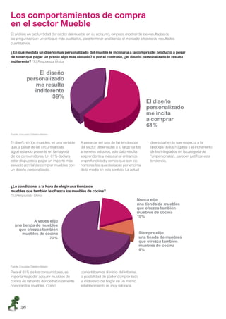 Los comportamientos de compra
en el sector Mueble
El análisis en profundidad del sector del mueble en su conjunto, empieza mostrando los resultados de
las preguntas con un enfoque más cualitativo, para terminar analizando el mercado a través de resultados
cuantitativos.

¿En qué medida un diseño más personalizado del mueble le inclinaría a la compra del producto a pesar
de tener que pagar un precio algo más elevado? o por el contrario, ¿el diseño personalizado le resulta
indiferente? (%) Respuesta Única




Fuente: Encuesta Cetelem-Nielsen


El diseño en los muebles, es una variable   A pesar de ser una de las tendencias        diversidad en lo que respecta a la
que, a pesar de las circunstancias,         del sector observadas a lo largo de los     tipología de los hogares y el incremento
sigue estando presente en la mayoría        anteriores estudios, este dato resulta      de los integrados en la categoría de
de los consumidores. Un 61% declara         sorprendente y más aún si entramos          “unipersonales”, parecen justiﬁcar esta
estar dispuesto a pagar un importe más      en profundidad y vemos que son los          tendencia.
elevado con tal de comprar muebles con      hombres los que destacan por encima
un diseño personalizado.                    de la media en este sentido. La actual



¿Le condiciona a la hora de elegir una tienda de
muebles que también le ofrezca los muebles de cocina?
(%) Respuesta Única




Fuente: Encuesta Cetelem-Nielsen

Para el 81% de los consumidores, es         comentábamos al inicio del informe,
importante poder adquirir muebles de        la posibilidad de poder comprar todo
cocina en la tienda donde habitualmente     el mobiliario del hogar en un mismo
compran los muebles. Como                   establecimiento es muy valorada.




        26
 