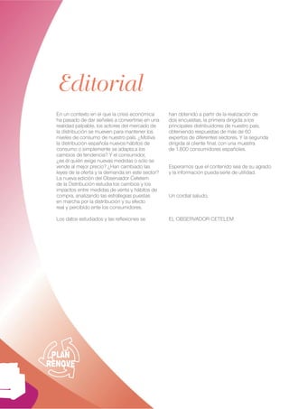 Editorial
  En un contexto en el que la crisis económica      han obtenido a partir de la realización de
  ha pasado de dar señales a convertirse en una     dos encuestas, la primera dirigida a los
  realidad palpable, los actores del mercado de     principales distribuidores de nuestro país,
  la distribución se mueven para mantener los       obteniendo respuestas de más de 60
  niveles de consumo de nuestro país. ¿Motiva       expertos de diferentes sectores. Y la segunda
  la distribución española nuevos hábitos de        dirigida al cliente ﬁnal, con una muestra
  consumo o simplemente se adapta a los             de 1.800 consumidores españoles.
  cambios de tendencia? Y el consumidor,
  ¿es él quién exige nuevas medidas o sólo se
  vende al mejor precio? ¿Han cambiado las          Esperamos que el contenido sea de su agrado
  leyes de la oferta y la demanda en este sector?   y la información pueda serle de utilidad.
  La nueva edición del Observador Cetelem
  de la Distribución estudia los cambios y los
  impactos entre medidas de venta y hábitos de
  compra, analizando las estrategias puestas        Un cordial saludo,
  en marcha por la distribución y su efecto
  real y percibido ente los consumidores.

  Los datos estudiados y las reﬂexiones se          EL OBSERVADOR CETELEM




 PLAN
RENOVE


                                                                                                0
 