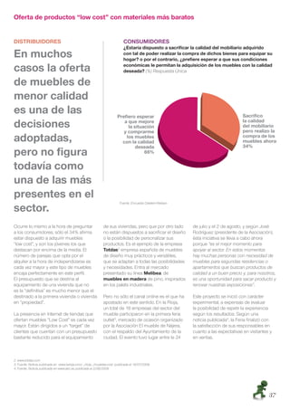 Oferta de productos “low cost” con materiales más baratos


DISTRIBUIDORES                                                                CONSUMIDORES
                                                                              ¿Estaría dispuesto a sacriﬁcar la calidad del mobiliario adquirido
En muchos                                                                     con tal de poder realizar la compra de dichos bienes para equipar su
                                                                              hogar? o por el contrario, ¿preﬁere esperar a que sus condiciones

casos la oferta                                                               económicas le permitan la adquisición de los muebles con la calidad
                                                                              deseada? (%) Respuesta Única

de muebles de
menor calidad
es una de las
decisiones
adoptadas,
pero no ﬁgura
todavía como
una de las más
presentes en el
                                                                            Fuente: Encuesta Cetelem-Nielsen

sector.
Ocurre lo mismo a la hora de preguntar                          de sus viviendas, pero que por otro lado       de julio y el 2 de agosto, y según José
a los consumidores, sólo el 34% aﬁrma                           no están dispuestos a sacriﬁcar el diseño      Rodríguez (presidente de la Asociación),
estar dispuesto a adquirir muebles                              o la posibilidad de personalizar sus           ésta iniciativa se lleva a cabo ahora
“low cost”, y son los jóvenes los que                           productos. Es el ejemplo de la empresa         porque “es el mejor momento para
destacan por encima de la media. El                             Totdas2 empresa española de muebles            apoyar al sector. En estos momentos
número de parejas que opta por el                               de diseño muy prácticos y versátiles,          hay muchas personas con necesidad de
alquiler a la hora de independizarse es                         que se adaptan a todas las posibilidades       muebles para segundas residencias o
cada vez mayor y este tipo de muebles                           y necesidades. Entra al mercado                apartamentos que buscan productos de
encaja perfectamente en este perﬁl.                             presentado su línea Melibea, de                calidad a un buen precio y, para nosotros,
El presupuesto que se destina al                                muebles en madera de pino, inspirados          es una oportunidad para sacar producto y
equipamiento de una vivienda que no                             en los palets industriales.                    renovar nuestras exposiciones”.
es la “deﬁnitiva” es mucho menor que el
destinado a la primera vivienda o vivienda                      Pero no sólo el canal online es el que ha      Este proyecto se inició con carácter
en “propiedad”.                                                 apostado en este sentido. En la Rioja,         experimental, a expensas de evaluar
                                                                un total de 18 empresas del sector del         la posibilidad de repetir la experiencia
La presencia en Internet de tiendas que                         mueble participaron en la primera feria        según los resultados. Según una
ofertan muebles “Low Cost” es cada vez                          outlet3, mercado de ocasión organizado         noticia publicada4, la Feria ﬁnalizó con
mayor. Están dirigidos a un “target” de                         por la Asociación El mueble de Nájera,         la satisfacción de sus responsables en
clientes que cuentan con un presupuesto                         con el respaldo del Ayuntamiento de la         cuanto a las expectativas en visitantes y
bastante reducido para el equipamiento                          ciudad. El evento tuvo lugar entre le 24       en ventas.



2. www.totdas.com
3. Fuente: Noticia publicada en www.larioja.com/.../rioja.../muebles-cost publicada el 14/07/2009.
4. Fuente: Noticia publicada en www.abc.es publicada el 2/08/2009




                                                                                                                                                      37
 