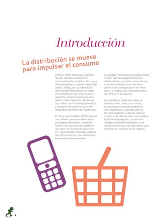 Introducción
                       ฀      ฀
    ฀
        ฀           ฀ ฀
            Como en años anteriores, el objetivo      La situación económica que está viviendo
            de este estudio es analizar los           nuestro país ha obligado tanto a los
            comportamientos y hábitos de compra       distribuidores como a los consumidores,
            de los españoles y obtener datos útiles   a adoptar medidas o cambios en la
            para la distribución. La información      gerencia de sus negocios en el primer
            obtenida permitirá obtener un mayor       caso y a cambiar sus comportamientos
            conocimiento de los consumidores y        de compra en el segundo.
            realizar las acciones oportunas en la
            gestión de los negocios, de manera        Los resultados de las encuestas se
            que ambas partes obtengan beneﬁcio        dividen en tres partes, por un lado
            y favorezcan el consumo, parte del        los aspectos o variables especíﬁcas
            desarrollo económico de nuestro país.     de la distribución, y por otro lado de
                                                      los consumidores. La tercera parte se
            El Observador Cetelem 2009 presenta       compone de las encuestas cuyo objetivo
            una primera parte de análisis de los      fundamental persigue conocer si las
            principales indicadores y variables       medidas o cambios realizados por la
            económicas que permite establecer         distribución son los más adecuados para
            una base de información para, junto       incentivar el consumo de los hogares.
            con las encuestas realizadas, elaborar
            este documento con una información
            extremadamente interesante.




4
 