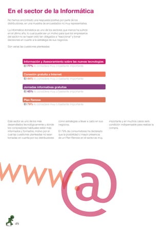 En el sector de la Informática
No hemos encontrado una respuesta positiva por parte de los
distribuidores, en una muestra de encuestados no muy representativa.

La informática doméstica es uno de los sectores que menos ha sufrido
en el último año, lo cual puede ser un motivo para que los empresarios
del sector no se hayan visto tan obligados a “reaccionar” y tomar
decisiones en cuanto a la estrategia de sus negocios.

Son varias las cuestiones planteadas:




              Información y Asesoramiento sobre las nuevas tecnologías
              El 77% lo considera muy o bastante importante

              Conexión gratuita a Internet
              El 44% lo considera muy o bastante importante

              Jornadas informativas gratuitas
              El 45% lo considera muy o bastante importante

              Plan Renove
              El 79% lo considera muy o bastante importante




Este sector es uno de los más               como estrategias a llevar a cabo en sus   importante y en muchos casos será
desarrollados tecnológicamente y donde      negocios.                                 condición indispensable para realizar la
los compradores habituales están más                                                  compra.
informados y formados, motivo por el        El 79% de consumidores ha declarado
cual las cuestiones planteadas no sean      que la posibilidad o mayor presencia
tomadas en cuenta por los distribuidores    de un Plan Renove en el sector es muy




     48
 