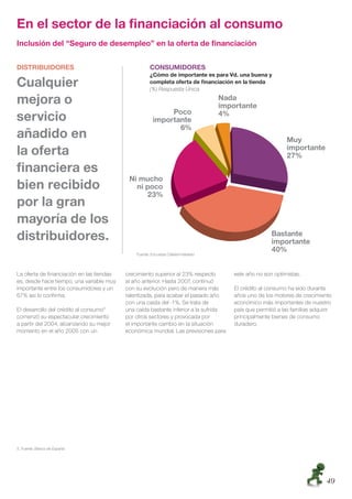 En el sector de la ﬁnanciación al consumo
Inclusión del “Seguro de desempleo” en la oferta de ﬁnanciación

DISTRIBUIDORES                                       CONSUMIDORES
                                                     ¿Cómo de importante es para Vd. una buena y
Cualquier                                            completa oferta de ﬁnanciación en la tienda
                                                     (%) Respuesta Única

mejora o
servicio
añadido en
la oferta
ﬁnanciera es
bien recibido
por la gran
mayoría de los
distribuidores.
                                              Fuente: Encuesta Cetelem-Nielsen



La oferta de ﬁnanciación en las tiendas   crecimiento superior al 23% respecto       este año no son optimistas.
es, desde hace tiempo, una variable muy   al año anterior. Hasta 2007, continuó
importante entre los consumidores y un    con su evolución pero de manera más        El crédito al consumo ha sido durante
67% así lo conﬁrma.                       ralentizada, para acabar el pasado año     años uno de los motores de crecimiento
                                          con una caída del -1%. Se trata de         económico más importantes de nuestro
El desarrollo del crédito al consumo5     una caída bastante inferior a la sufrida   país que permitió a las familias adquirir
comenzó su espectacular crecimiento       por otros sectores y provocada por         principalmente bienes de consumo
a partir del 2004, alcanzando su mejor    el importante cambio en la situación       duradero.
momento en el año 2005 con un             económica mundial. Las previsiones para




5. Fuente: Banco de España




                                                                                                                           49
 