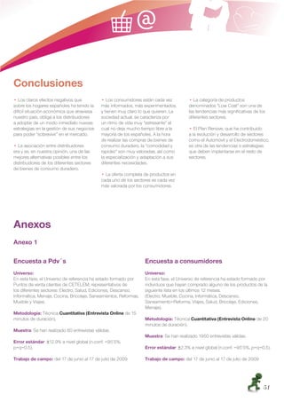 Conclusiones
  ฀Los claros efectos negativos que           ฀Los consumidores están cada vez            ฀La categoría de productos
sobre los hogares españoles ha tenido la    más informados, más experimentados,         denominados “Low Cost” son una de
difícil situación económica que atraviesa   y tienen muy claro lo que quieren. La       las tendencias más signiﬁcativas de los
nuestro país, obliga a los distribuidores   sociedad actual, se caracteriza por         diferentes sectores.
a adoptar de un modo inmediato nuevas       un ritmo de vida muy “estresante” el
estrategias en la gestión de sus negocios   cual no deja mucho tiempo libre a la          ฀El Plan Renove, que ha contribuido
para poder “sobrevivir” en el mercado.      mayoría de los españoles. A la hora         a la evolución y desarrollo de sectores
                                            de realizar las compras de bienes de        como el Automóvil y el Electrodoméstico,
  ฀La asociación entre distribuidores       consumo duradero, la “comodidad y           es otra de las tendencias o estrategias
era y es, en nuestra opinión, una de las    rapidez” son muy valoradas, así como        que deben implantarse en el resto de
mejores alternativas posibles entre los     la especialización y adaptación a sus       sectores.
distribuidores de los diferentes sectores   diferentes necesidades.
de bienes de consumo duradero.
                                             ฀La oferta completa de productos en
                                            cada uno de los sectores es cada vez
                                            más valorada por los consumidores.




Anexos
Anexo 1

Encuesta a Pdv´s                                                  Encuesta a consumidores
Universo:                                                         Universo:
En esta fase, el Universo de referencia ha estado formado por     En esta fase, el Universo de referencia ha estado formado por
Puntos de venta clientes de CETELEM, representativos de           individuos que hayan comprado alguno de los productos de la
los diferentes sectores: Electro, Salud, Ediciones, Descanso,     siguiente lista en los últimos 12 meses.
Informática, Menaje, Cocina, Bricolaje, Saneamientos, Reformas,   (Electro, Mueble, Cocina, Informática, Descanso,
Mueble y Viajes.                                                  Saneamiento+Reforma, Viajes, Salud, Bricolaje, Ediciones,
                                                                  Menaje).
Metodología: Técnica Cuantitativa (Entrevista Online de 15
minutos de duración).                                             Metodología: Técnica Cuantitativa (Entrevista Online de 20
                                                                  minutos de duración).
Muestra: Se han realizado 60 entrevistas válidas.
                                                                  Muestra: Se han realizado 1950 entrevistas válidas.
Error estándar: ±12.9% a nivel global (n.conf. =95’5%,
p=q=0.5).                                                         Error estándar: ±2.3% a nivel global (n.conf. =95’5%, p=q=0.5).

Trabajo de campo: del 17 de junio al 17 de julio de 2009          Trabajo de campo: del 17 de junio al 17 de julio de 2009




                                                                                                                             51
 