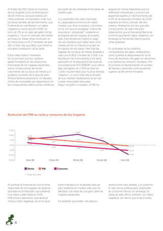 A ﬁnales de 2007, tanto el consumo                   por parte de las entidades ﬁnancieras de        seguido la misma trayectoria que los
de los hogares como la ﬁnanciación                   nuestro país.                                   anteriores indicadores. La economía
de los mismos, aunque todavía con                                                                    española registra un decrecimiento del
cifras positivas, comenzaban a dar sus               Los españoles han visto mermada                 4,2% en el segundo trimestre de 2009
primeras señales de decrecimiento, que               su capacidad económica en mayor                 respecto al mismo periodo del año
ﬁnalmente se manifestaron en datos                   medida que otros europeos, y el motivo          anterior. Analizando los dos grandes
negativos a cierre del año 2008, en                  no es otro que la arraigada “cultura de         componentes de este indicador,
torno al -3% en el caso del gasto de los             vivienda en propiedad” existente en             observamos que la Demanda Nacional
hogares y -1% en el mercado del crédito              la mayoría de los hogares de nuestro            continua aportando datos negativos, sin
al consumo. Estas cifras continúan en                país. Esta tendencia implica el pago            embargo la Demanda Externa aporta
la misma línea en el 2º trimestre de este            de una hipoteca que hasta hace unos             cifras positivas.
año, si bien hay que decir que notamos               meses era de un importe muy alto en
una leve moderación de la caída.                     la mayoría de los casos. Pero tras las          En el ánalisis de los distintos
                                                     bajadas de los tipos de interés llevadas a      componentes del gasto, destacamos
Estos datos fueron motivados                         cabo por el BCE a ﬁnales de 2.008, y su         como positiva la desaceleración en el
en un principio por los cambios                      translación de forma directa a los tipos        ritmo de descenso del gasto en alimentos
experimentados en las situaciones                    aplicados en la adquisición de vivienda         y en bienes de consumo duradero. Por
ﬁnancieras de los hogares españoles,                 (concretamente el EURIBOR, cuyo último          el contrario el decrecimiento en el resto
como consecuencia del fuerte                         dato de Agosto de 2.009 se situó en             de bienes y servicios continúa siendo
crecimiento de los tipos de interés y el             1,334), ha permitido que muchas familias        superior al del primer trimestre.
posterior aumento de la tasa de paro.                “respiren” un poco más tras la revisión
Ambos factores provocaron un elevado                 de sus créditos hipotecarios, al ver sus
índice de morosidad que desembocó en                 cuotas mensuales reducidas.
las consecuentes restricciones crediticias           Según el gráﬁco mostrado, el PIB ha




Evolución del PIB vs renta y consumo de los hogares



 15,0%
                                                                    10,6%
 10,0%            6,4%                        5,3%
                                                                                           4,3%
 5,0%             5,7%                                               3,5%
                                              7,8%                                         1,1%
 0,0%              2,1%
                                              0,2%                                                                          -0,7%
                                                                     -1,3%
 -5,0%                                                                                     -3,3%                            -5,1%

-10,0%                                                                                                                      -9,4%

-15,0%          I trim 08                   II trim 08            III trim 08           IV trim 08              I trim 09


                  Renta               PIB            Consumo

               1. Fuente: INE y BDE




Al cambiar la ﬁnanciación por la renta               parte motivado por la elevada tasa de           directa entre esta variable y el consumo.
disponible de los hogares, se observa                paro existente en nuestro país que ha           Si hay menos presupuesto disponible,
que éste es el indicador que presenta                afectado a la renta de una gran parte de        se consume menos; sin embargo, la
una mayor caída hasta el -9,4%.                      hogares españoles.                              caída de este último, también con datos
Este brusco descenso, que alcanza                                                                    negativos, es menor que el de la renta.
incluso cifras negativas, se ve en gran              Es evidente que existe una relación




         6
 
