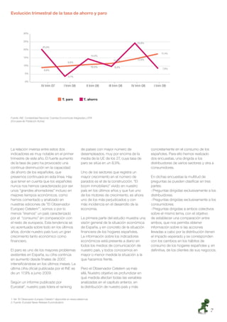 Evolución trimestral de la tasa de ahorro y paro



           30%


           25%
                                                                                                  23,8%
                           20,0%
           20%
                                                                                                                  17,4%
                                                                      14,0%
           15%
                                                                                  11,3%           13,9%
                                                 9,6%
           10%
                                                                      10,4%        9,4%                            7,9%
                            8,6%
            5%
                                                 3,1%
            0%
                          IV trim 07          I trim 08           II trim 08   III trim 08    IV trim 08     I trim 09


                                             T. paro           T. ahorro




Fuente: INE, Contabilidad Nacional, Cuentas Económicas Integradas y EPA
(Encuesta de Población Activa)




La relación inversa entre estos dos                          de países con mayor número de                 concretamente en el consumo de los
indicadores es muy notable en el primer                      desempleados, muy por encima de la            españoles. Para ello hemos realizado
trimestre de este año. El fuerte aumento                     media de la UE de los 27, cuya tasa de        dos encuestas, una dirigida a los
de la tasa de paro ha provocado una                          paro se sitúa en un 8,9%.                     distribuidores de varios sectores y otra a
continua disminución en la capacidad                                                                       consumidores.
de ahorro de los españoles, que                              Uno de los sectores que registra un
prevemos continuará en esta línea. Hay                       mayor crecimiento en el número de             En dichas encuestas la multitud de
que tener en cuenta que los españoles                        parados es el de la construcción. “El         preguntas se pueden clasiﬁcar en tres
nunca nos hemos caracterizado por ser                        boom inmobiliario” vivido en nuestro          partes:
unos “grandes ahorradores” incluso en                        país en los últimos años y que fue uno        - Preguntas dirigidas exclusivamente a los
mejores tiempos económicos, como                             de los motores de crecimiento, es ahora       distribuidores.
hemos comentado y analizado en                               uno de los más perjudicados y con             - Preguntas dirigidas exclusivamente a los
nuestras ediciones de “El Observador                         más incidencia en el desarrollo de la         consumidores.
Europeo Cetelem”1, somos o por lo                            economía.                                     - Preguntas dirigidas a ambos colectivos
menos “éramos” un país caracterizado                                                                       sobre el mismo tema, con el objetivo
por el “consumo” en comparación con                          La primera parte del estudio muestra una      de establecer una comparación entre
el resto de europeos. Esta tendencia se                      visión general de la situación económica      ambos, que nos permita obtener
vio acentuada sobre todo en los últimos                      de España, y en concreto de la situación      información sobre si las acciones
años, donde nuestro país tuvo un gran                        ﬁnanciera de los hogares españoles.           llevadas a cabo por la distribución tienen
crecimiento tanto económico como                             La información sobre los indicadores          el impacto esperado y se corresponden
ﬁnanciero.                                                   económicos está presente a diario en          con los cambios en los hábitos de
                                                             todos los medios de comunicación de           consumo de los hogares españoles y, en
El paro es uno de los mayores problemas                      nuestro país, y todos conocemos en            deﬁnitiva, de los clientes de sus negocios.
existentes en España, su cifra continúa                      mayor o menor medida la situación a la
en aumento desde ﬁnales de 2007,                             que hacemos frente.
intensiﬁcándose en los últimos meses. La
última cifra oﬁcial publicada por el INE es                  Pero el Observador Cetelem va más
de un 17,9% a junio 2009.                                    allá. Nuestro objetivo es profundizar en
                                                             qué medida afectan todas las variables
Según un informe publicado por                               analizadas en el capítulo anterior, en
Eurostat2, nuestro país lidera el ranking                    la distribución de nuestro país y más


1. Ver “El Observador Europeo Cetelem” disponible en www.cetelem.es
2. Fuente: Eurostat News Release Euroindicators


                                                                                                                                                  7
 