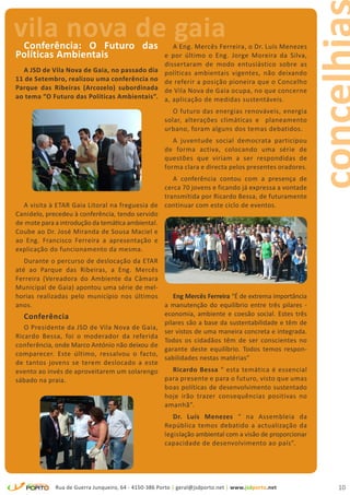 vila nova de gaia
 Conferência: O Futuro das                               A Eng. Mercês Ferreira, o Dr. Luís Menezes
Políticas Ambientais                                  e por último o Eng. Jorge Moreira da Silva,
                                                      dissertaram de modo entusiástico sobre as
  A JSD de Vila Nova de Gaia, no passado dia          políticas ambientais vigentes, não deixando
11 de Setembro, realizou uma conferência no           de referir a posição pioneira que o Concelho
Parque das Ribeiras (Arcozelo) subordinada            de Vila Nova de Gaia ocupa, no que concerne
ao tema “O Futuro das Políticas Ambientais”.          a, aplicação de medidas sustentáveis.
                                                         O futuro das energias renováveis, energia
                                                      solar, alterações climáticas e planeamento
                                                      urbano, foram alguns dos temas debatidos.
                                                         A juventude social democrata participou
                                                      de forma activa, colocando uma série de
                                                      questões que viriam a ser respondidas de
                                                      forma clara e directa pelos presentes oradores.
                                                    A conferência contou com a presença de
                                                 cerca 70 jovens e ficando já expressa a vontade
                                                 transmitida por Ricardo Bessa, de futuramente
  A visita à ETAR Gaia Litoral na freguesia de continuar com este ciclo de eventos.
Canidelo, precedeu à conferência, tendo servido
de mote para a introdução da temática ambiental.
Coube ao Dr. José Miranda de Sousa Maciel e
ao Eng. Francisco Ferreira a apresentação e
explicação do funcionamento da mesma.
   Durante o percurso de deslocação da ETAR
até ao Parque das Ribeiras, a Eng. Mercês
Ferreira (Vereadora do Ambiente da Câmara
Municipal de Gaia) apontou uma série de mel-
horias realizadas pelo município nos últimos     Eng Mercês Ferreira “É de extrema importância
anos.                                         a manutenção do equilíbrio entre três pilares -
   Conferência                                economia, ambiente e coesão social. Estes três
                                              pilares são a base da sustentabilidade e têm de
   O Presidente da JSD de Vila Nova de Gaia,
                                              ser vistos de uma maneira concreta e integrada.
Ricardo Bessa, foi o moderador da referida
                                              Todos os cidadãos têm de ser conscientes no
conferência, onde Marco António não deixou de
                                              garante deste equilíbrio. Todos temos respon-
comparecer. Este último, ressalvou o facto,
                                              sabilidades nestas matérias”
de tantos jovens se terem deslocado a este
evento ao invés de aproveitarem um solarengo     Ricardo Bessa “ esta temática é essencial
sábado na praia.                              para presente e para o futuro, visto que umas
                                              boas políticas de desenvolvimento sustentado
                                              hoje irão trazer consequências positivas no
                                              amanhã”.
                                                         Dr. Luís Menezes “ na Assembleia da
                                                      República temos debatido a actualização da
                                                      legislação ambiental com a visão de proporcionar
                                                      capacidade de desenvolvimento ao país”.




             Rua de Guerra Junqueiro, 64 - 4150-386 Porto | geral@jsdporto.net | www.jsdporto.net        10
 