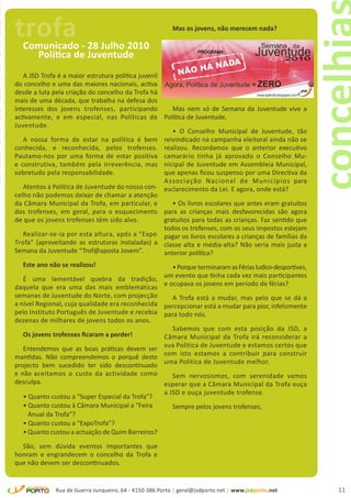 trofa
concelhia
                                                                      Mas os jovens, não merecem nada?

              Comunicado - 28 Julho 2010
                Política de Juventude
               A JSD Trofa é a maior estrutura política juvenil
            do concelho e uma das maiores nacionais, activa
            desde a luta pela criação do concelho da Trofa há
            mais de uma década, que trabalha na defesa dos
            interesses dos jovens trofenses, participando          Mas nem só de Semana da Juventude vive a
            activamente, e em especial, nas Políticas de Política de Juventude.
            Juventude.
                                                                   • O Conselho Municipal de Juventude, tão
               A nossa forma de estar na política é bem reivindicado na campanha eleitoral ainda não se
            conhecida, e reconhecida, pelos trofenses. realizou. Recordamos que o anterior executivo
            Pautamo-nos por uma forma de estar positiva camarário tinha já aprovado o Conselho Mu-
            e construtiva, também pela irreverência, mas nicipal de Juventude em Assembleia Municipal,
            sobretudo pela responsabilidade.                    que apenas ficou suspenso por uma Directiva da
                                                                Associação Nacional de Municípios para
               Atentos à Política de Juventude do nosso con- esclarecimento da Lei. E agora, onde está?
            celho não podemos deixar de chamar a atenção
            da Câmara Municipal da Trofa, em particular, e         • Os livros escolares que antes eram gratuitos
            dos trofenses, em geral, para o esquecimento para as crianças mais desfavorecidas são agora
            de que os jovens trofenses têm sido alvo.           gratuitos para todas as crianças. Faz sentido que
                                                                todos os trofenses, com os seus impostos estejam
               Realizar-se-ia por esta altura, após a “Expo pagar os livros escolares a crianças de famílias da
            Trofa” (aproveitando as estruturas instaladas) a classe alta e média-alta? Não seria mais justa a
            Semana da Juventude “Trof@aposta Jovem”.            anterior política?
              Este ano não se realizou!                        • Porque terminaram as Férias ludico-desportivas,
               É uma lamentável quebra da tradição, um evento que tinha cada vez mais participantes
            daquela que era uma das mais emblemáticas e ocupava os jovens em período de férias?
            semanas de Juventude do Norte, com projecção       A Trofa está a mudar, mas pelo que se dá a
            a nível Regional, cuja qualidade era reconhecida percepcionar está a mudar para pior, infelizmente
            pelo Instituto Português de Juventude e recebia para todo nós.
            dezenas de milhares de jovens todos os anos.
                                                               Sabemos que com esta posição da JSD, a
               Os jovens trofenses ficaram a perder!         Câmara Municipal da Trofa irá reconsiderar a
               Entendemos que as boas práticas devem ser sua Política de Juventude e estamos certos que
            mantidas. Não compreendemos o porquê deste com isto estamos a contribuir para construir
            projecto bem sucedido ter sido descontinuado uma Politica de Juventude melhor.
            e não aceitamos o custo da actividade como          Sem nervosismos, com serenidade vamos
            desculpa.                                        esperar que a Câmara Municipal da Trofa ouça
                                                             a JSD e ouça juventude trofense.
               • Quanto custou a “Super Especial da Trofa”?
               • Quanto custou à Câmara Municipal a “Feira      Sempre pelos jovens trofenses,
                 Anual da Trofa”?
               • Quanto custou a “ExpoTrofa”?
               • Quanto custou a actuação de Quim Barreiros?

              São, sem dúvida eventos importantes que
            honram e engrandecem o concelho da Trofa e
            que não devem ser descontinuados.


                          Rua de Guerra Junqueiro, 64 - 4150-386 Porto | geral@jsdporto.net | www.jsdporto.net      11
 