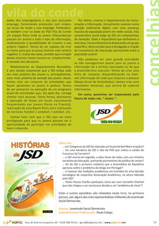 vila do conde
dados dos empregadores e dos que procuram                  Por último, criamos o Departamento de Comu-
emprego, fomentando protocolos com empre-               nicação e Informação. Actualmente vivemos numa
sas locais de modo a criar emprego. Pretendem-          geração totalmente digital, com uma presença
os também criar na Sede do PSD Vila do Conde            massiva de população jovem em redes sociais. Esta
um espaço físico onde os jovens Vilacondenses           característica social exige da JSD um compromisso
possam ter acesso a todo o tipo de informação,          de inovação. Dada a importância que atribuímos a
relativamente à possibilidade de criarem o seu          esta área, iremos dinamizá-la destacando um grupo
próprio negócio. Temos de ser capazes de criar          específico, direccionado para a divulgação e criação
os meios para que se possa reverter este cenário        de mecanismos de interacção permanente entre a
negativo. E, muitas das vezes, acredito que a criação   população juvenil.
destes mesmos meios resume-se, simplesmente,               Não podemos ter uma grande actividade
à vontade dos decisores.                                se não conseguirmos passar para os jovens a
   Relativamente ao Departamento Recreativo,            informação de a termos executado ou de que
é sem dúvida importante que a JSD esteja cada           a pretendermos executar. Temos de criar uma
vez mais próxima dos jovens e, principalmente,          linha de contacto, disponibilizando na inter-
estar mais próxima da vontade dos jovens. Assim,        net informação de tudo que estamos a planear
iremos criar um conjunto de actividades que             (Mapa Anual de Actividades). Vamos criar uma
façam aproximar os jovens à política. Temos             newsletter bimensal, que servirá de caderno
de ser pioneiros na execução de um programa             informativo.
anual de actividades que, dia após dia, consiga  Em suma, queremos ser responsáveis pelo
chamar mais pessoas. Desta forma, planeamos futuro de todos nós, “ Jovens “.
a execução de festas em locais tipicamente
frequentados por jovens (Festa na Praceta),
realização de uma Beach Party Jsd e realização
de torneios futebol / andebol / voleibol, etc.
   Iremos fazer com que a JSD seja um meio
privilegiado para que os jovens possam ter a
oportunidade de participar em actividades de
lazer e diversão.



                                          Sabia que…
                                              … no I Congresso da JSD foi colocado um busto de Karl Marx no palco?
                                              … foi uma bandeira da JSD e não do PSD que cobriu o caixão de
                                              Francisco Sá Carneiro?
                                              … a JSD reunia em segredo, a altas horas da noite, com um ministro
                                              socialista da Educação, acertando pormenores da política do sector?
                                              … foi da JSD o primeiro relatório que a Assembleia da República
                                              aprovou sobre o problema da droga em Portugal?
                                              … o reavivar das tradições académicas em Coimbra foi uma decisão
                                              estratégica da respectiva Associação Académica, na altura liderada
                                              pela JSD?
                                              … Pedro Passos Coelho participou certa vez num Conselho Distrital
                                              que não chegou a ser conclusivo devido a um “problema de cloro”?

                                          Estes e outros episódios são relatados neste livro, na primeira
                                          pessoa, por alguns dos mais representativos militantes da Juventude
                                          Social Democrata.

                                          Autores: Juventude Social Democrata
                                          Enquadramento histórico por: Paulo Colaço


               Rua de Guerra Junqueiro, 64 - 4150-386 Porto | geral@jsdporto.net | www.jsdporto.net                  14
 