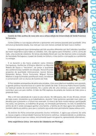 Castelo de Vide acolheu de novo este ano a oitava edição da Universidade de Verão Francisco
Sá Carneiro.

   Carlos Coelho e a sua equipa voltaram a apresentar uma semana pautada pela qualidade. Uma
estrutura já bastante oleada, mas nem por isso com menos vontade de fazer mais e melhor.

   O intenso programa (que contemplava até três assuntos diferentes por dia!) abordou questões
da maior importância para todos os cidadãos. Sim, não apenas para militantes: a UV é, acima de
tudo, uma escola de cidadania. Os temas abordados foram por isso tão diversos como a evolução
da Sociedade Portuguesa, o papel do Estado na Cultura, a luta contra a corrupção ou o ambiente
e a energia.

   E se durante o dia havia oradores como António
Carrapatoso, Guilherme d’Oliveira Martins ou Marcelo
Rebelo de Sousa a “leccionar”, ao jantar a qualidade
dos conferencistas também era elevada. Personificando
projectos de qualidade internacional, Leonor Beleza,
Alexandre Relvas, Elvira Fortunato, Miguel Poiares
Maduro e Jorge Guimarães partilharam mesa, brindaram
e conversaram com os alunos de Castelo de Vide.

   O País também acompanhou de perto esta iniciativa. Com uma cobertura mediática sem paralelo,
a agenda política nacional fazia-se a partir de Castelo de Vide. O discurso Pedro Passos Coelho,
na habitual sessão de encerramento, foi o ponto alto de uma semana a pensar sobre como
contribuir para um país melhor. O líder do PSD explicou do púlpito de Castelo de Vide como o
pretende fazer.

  Mas a UV vive sobretudo de e para os seus alunos. Os 100 jovens, dos 15 aos 30 anos, vieram
de todo o país. Estudantes ou já trabalhadores, durante 7 dias quisemos aprender mais sobre os
desafios que o presente e o futuro nos reservam. O ritmo é de facto muito intenso: participação
nas aulas, nos jantares, os trabalhos de grupo, na simulação parlamentar, no JUV, na plataforma
online da UV. E ainda consegues ganhar uma família: a família da UV. Que agora tem plataforma,
também aberta ao público, para que o contacto seja ainda mais permanente (www.redeuv.com).

   Do distrito do Porto estiveram presentes muitos militantes. E agora que estamos de volta
às nossas origens a Universidade Francisco Sá Carneiro continua: compreendendo os problemas,
contribuindo para o que nos rodeia, escrutinando quem nos governa, apresentando alternativas.

  Uma experiência única. Um marco de cidadania em Portugal.




              Rua de Guerra Junqueiro, 64 - 4150-386 Porto | geral@jsdporto.net | www.jsdporto.net   16
 