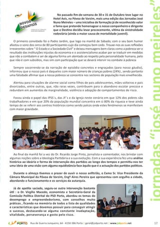 universidade de verão 201
                                                                 No passado fim-de-semana de 30 e 31 de Outubro teve lugar no
                                                              Hotel Axis, na Póvoa de Varzim, mais uma edição das Jornadas José
                                                              Nuno Meireles – uma iniciativa de formação já de reconhecido valor
                                                              e fama que pretende homenagear o nosso companheiro e dirigente
                                                              que o Destino decidiu levar precocemente, vítima da sinistralidade
                                                              rodoviária (ainda a maior causa de mortalidade juvenil).

                                O primeiro convidado foi o Padre Jardim, que logo na manhã de Sábado, com o seu bom humor
                            afastou o sono dos cerca de 80 participantes cujo dia começou bem cedo. Trouxe-nos as suas reflexões
                            irreverentes sobre “ O Estado e a Sociedade Civil” e deixou mensagens bem claras como a pobreza ser o
                            resultado das instituições injustas da economia e o assistencialismo acabar por se traduzir em medidas
                            que não a combatem e ser de alguma forma um atentado ao respeito pela personalidade humana, pelo
                            que não é com subsídios, mas sim com participação que se deverá intervir no combate à pobreza

                               Sempre socorrendo-se da narração de episódio concretos e engraçados (para nosso gáudio),
                            informou que o nosso país é daqueles com maior número de crianças pobres (24%) , sendo portanto
                            uma falsidade afirmar que a nossa pobreza se concentra nos sectores de população mais envelhecida.

                               Alertou para situações de alarme social como filhos de pais adolescentes, mães solteiras e pais
                            divorciados, entre outras, que, não raras vezes, contribuem para o abandono escolar precoce e
                            redundam em aumentos de marginalidade, violência e adopção de comportamentos de risco.

                               Focou ainda o papel das IPSS´s, das JF´s e da Igreja neste cenário em que 12% dos pobres são
                            trabalhadores e em que 20% da população mundial concentra em si 80% da riqueza e teve ainda
                            tempo de se referir aos centros históricos como sendo palcos onde estes fenómenos se manifestam
                            com maior gravidade.




                               Ao final da manhã foi a vez do Dr. Ricardo Jorge Pinto, jornalista e comentador, nos brindar com
                            algumas noções sobre a Ideologia Partidária e a sua evolução. Com a sua experiência fez uma análise
                            histórica ao ideário e forma de intervenção dos partidos ao longo dos tempos e permitiu-nos ter
                            uma ideia de uma visão com alguma equidistância face àquilo que é a actuação dos partidos políticos.

                              Durante o almoço tivemos o prazer de ouvir o nosso anfitrião, o Exmo Sr. Vice Presidente da
                            Câmara Municipal da Póvoa de Varzim, Engº Aires Pereira que apresentou com orgulho a cidade,
                            abordando o funcionamento e os serviços da autarquia.

                               Já de apetite saciado, seguiu-se outra intervenção bastante
                            útil : o Dr. Virgílio Macedo, economista e Secretário-Geral da
                            Comissão Política Distrital do PSD Porto, abordou os temas do
                            desemprego e empreendedorismo, com conselhos muito
                            práticos , ficando na memória de todos a lista de qualidades
                            e características que devemos possuir para conseguir atingir
                            o sucesso, destacando-se alguma constante inadaptação,
                            vitalidade, perseverança e gosto pelo risco.

                                           Rua de Guerra Junqueiro, 64 - 4150-386 Porto | geral@jsdporto.net | www.jsdporto.net      17
 