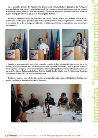 Após um coffe-break o Dr. Pedro Pedro Gil, docente na Faculdade de Economia do Porto, deu
uma verdadeira aula sobre Economia Nacional. Na verdade, este painel prolongou-se por mais de
duas horas e meia, uma vez que da assistência choveram perguntas e comentários uns atrás dos
outros e ninguém arredava pé apesar do avançado da hora.

   Ao jantar tivemos a visita da vereadora da JSD na CMP da Póvoa, Drª Andrea Silva e do Drº
João Costa sendo que a primeira partilhou aquilo que foi a sua passagem pela JSD bem como
o seu actual dia-a-dia e o segundo abordou muitas experiências comparativas face a exemplos
estrangeiros.




   Seguiu-se um saudável e merecido convívio, regado de boa disposição que apesar de se ter
prolongado ligeiramente não impediu que no dia seguinte de manhã, todo o grupo estivesse
pronto para o almoço de encerramento com as intervenções políticas versando sobre a actualidade por
parte do Presidente da Comissão Política Distrital da JSD, Simão Ribeiro e do Presidente da Comissão
Política Distrital do PSD, Dr. Marco António Costa.

  Resta-nos esperar pela edição do próximo ano, agradecendo a disponibilidade do Partido para
apoiar e colaborar na realização destas Jornadas.




               Rua de Guerra Junqueiro, 64 - 4150-386 Porto | geral@jsdporto.net | www.jsdporto.net    18
 