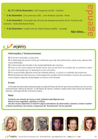 agenda
            26, 27 e 28 de Novembro | XXI Congresso da JSD - Coimbra
            3 de Dezembro | Era uma vez a JSD... com António Lacerda - Porto
            4 de Dezembro | Evocação dos 30 anos do desaparecimento do Dr. Francisco Sá
           Carneiro - Sede Distrital do Porto

            4 de Dezembro | Jantar com Dr. Pedro Passos Coelho - Lousada
                                                                                                                         Não faltes...




                         Informações / Esclarecimentos
                          O Jornal é realizado a custo zero;
                          A elaboração do jornal é feita por militantes que não são profissionais nesta área, apenas têm
                         muita dedicação;
                          A informação das Secções é de responsabilidade das mesmas;
                          Criou-se um novo espaço de Acção Social, que vai permitir às secções dar a conhecer a obra
                         de uma instituição que se destaque no seu concelho;
                          Foi acrescentado algumas frases de reflexão política, a cultura e a reflexão são essênciais.
                          Na tentativa de não censurar a informação das secções não foi limitado o número de caracteres,
                         como originou algumas disparidades no futuro será limitado.

                         Errata
                          A Direcção do observador pede desculpa à secção da Póvoa de Varzim que tanto considera, por ter escrito
                       anteriormente “Póvoa do Varzim” e não Póvoa de Varzim, embora o texto tenha sido revisto por diversas
                       pessoas, a direcção admite e lamenta o lapso.

                         Nota
                          Contacta-nos através do nosso e-mail: jsdobservador@gmail.com
                          Deixa as tuas sugestões, opiniões e críticas.
                          Um dos nossos objectivos é imprimir alguns exemplares do observador, estamos a tentar resolver
                       o factor económico, mas temos a esperança de “brevemente” tal ser possível.
                                                               Anacleto Laranjeira
      Mariana Macedo




                                                                                                      João P. Meireles
                                      Colaboração




                                                                                                                                     Sandra Gomes
                                               Jorge Azevedo




                                                                                     Fausto Matos
Direcção




                                                                                                                                Design




                                        Rua de Guerra Junqueiro, 64 - 4150-386 Porto | geral@jsdporto.net | www.jsdporto.net                        19
 