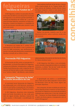 felgueiras
    “Maratona de Futebol de 7”
                                                          Todos puderam desfrutar do bar da Jota, e tiveram
                                                       ainda a oportunidade de no “Espaço Saúde JSD”,
                                                       fazer rastreio de Diabetes, tensão Arterial, Índice
                                                       de Massa Corporal e onde os mais jovens foram
                                                       sensibilizados sobre os comportamentos de risco.
   A JSD Felgueiras, realizou nos passados dias 30 e
31 de Julho de 2010 na zona desportiva municipal
de Felgueiras a sua primeira grande actividade, a
reedição da Maratona de Futebol de 7, que teve
como principal objectivo, aproximar as freguesias,
fomentar a pratica de desporto e a realização de
um fim-de-semana marcado pelo convívio e pelo
bem-estar social.


                                                         Apesar do grande trabalho que foi o seu
                                                       desenvolvimento, valeu o esforço, tendo sido
                                                       um sucesso.




    A Maratona de Futebol de 7, contou com a
participação de 200 atletas e com a presença de
cerca de 3000 assistentes, que abrilhantaram o
torneio marcado pelo divertimento, companheirismo,
fair-play e emoção até ao último minuto.


   Churrascão PSD Felgueiras                           esteve presente o Presidente da Distrital do Porto,
                                                       Dr. Marco António Costa.
   O Churrascão do PSD, juntou no passado dia 11     A JSD Felgueiras não faltou a esta actividade,
de Setembro, na Escola Secundária de Felgueiras, tendo colocado à disposição de todos os convidados
centenas de militantes, simpatizantes e amigos do presentes, o célebre “Bar da Jota” onde não vão
Partido Social Democrata, onde o objectivo foi um faltaram as bebidas mais fresquinhas.
convívio de final de Verão e onde a música popular
e os “comes e bebes” não faltaram, nesta iniciativa


  Campanha“Regresso às Aulas”                          A aproximação aos Jovens e a sensibilização
na Escola Secundária da Lixa                        para o facto de que deles depende o futuro tanto
   A Juventude Social Democrata de Felgueiras, do Município como do País, foram alguns dos
em colaboração com a JSD Nacional, assinalou o principais objectivos.
início do ano lectivo, no passado dia 1 de Outubro,    Esta campanha, foi bem recebida por parte dos
com a realização da campanha “Regresso ás Aulas”. alunos daquela escola e mostrou-se mais uma vez,
                                                       que existe em Felgueiras uma juventude partidária
   A JSD Felgueiras, dinamizou esta campanha
                                                       motivada para aquela que é uma das missões da
junto da Escola Secundária da Lixa, onde para
                                                       JSD – “Construir um Novo Modelo de Sociedade,
além de alguns brindes, distribuiu material de
                                                       e fazê-lo de forma aberta e transparente com os
apoio escolar, e informação e sensibilização da
                                                       Jovens Portugueses”.
JSD.


              Rua de Guerra Junqueiro, 64 - 4150-386 Porto | geral@jsdporto.net | www.jsdporto.net            5
 