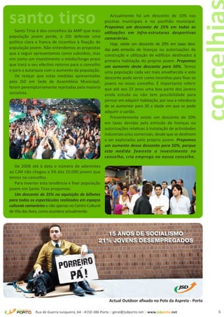 santo tirso
   Santo Tirso é dos concelhos da AMP que mais
                                                           Actualmente há um desconto de 10% nas
                                                        piscinas municipais e no pavilhão municipal.
                                                        Propomos um desconto de 25% em todas as
                                                        utilizações em infra-estruturas desportivas
população jovem perde, a JSD defende uma                camarárias.
política clara e franca de incentivo à fixação de          Hoje, existe um desconto de 20% em taxas devi-
população jovem. Não entendemos as propostas            das pela emissão de licenças ou autorizações de
que a seguir apresentamos como subsídios, mas           construção e utilização de edifícios destinados à
sim como um investimento a médio/longo prazo            primeira habitação do próprio jovem. Propomos
que trará o seu efectivo retorno para o concelho        um aumento deste desconto para 50%. Temos
e para a autarquia com o aumento da população.          uma população cada vez mais envelhecida e este
   De realçar que estas medidas apresentadas            desconto pode servir como incentivo para fixar os
pela JSD em Sede de Assembleia Municipal,               jovens no nosso concelho. É importante referir
foram peremptoriamente rejeitadas pela maioria          que até aos 25 anos uma boa parte dos jovens
socialista.                                             ainda estuda ou não tem possibilidade para
                                                        pensar em adquirir habitação, por isso a relevância
                                                        de se aumentar para 30 a idade em que se pode
                                                        adquirir o cartão.
                                                           Presentemente existe um desconto de 20%
                                                        em taxas devidas pela emissão de licenças ou
                                                        autorizações relativas à instalação de actividades
                                                        industriais e/ou comerciais, desde que se destinem
                                                        a ser exploradas pelo próprio jovem. Propomos
                                                        um aumento desse desconto para 50%, porque
                                                        esta medida fomenta o investimento no
                                                        concelho, cria emprego no nosso concelho.

   De 2006 até à data o número de aderentes
ao CJM não chegou a 5% dos 10.000 jovens que
temos no concelho.
   Para inverter esta tendência e fixar população
jovem em Santo Tirso propomos:
   Um desconto de 25% na aquisição de bilhetes
para todos os espectáculos realizados em espaços
culturais camarários e não apenas no Centro Cultural
de Vila das Aves, como acontece actualmente.




                                                          Actual Outdoor afixado no Polo da Asprela - Porto

               Rua de Guerra Junqueiro, 64 - 4150-386 Porto | geral@jsdporto.net | www.jsdporto.net           6
 