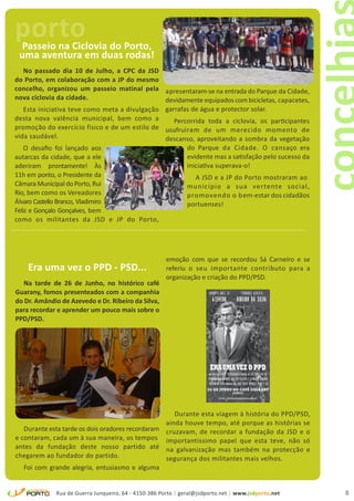 porto
 Passeio na Ciclovia do Porto,
 uma aventura em duas rodas!
   No passado dia 10 de Julho, a CPC da JSD
do Porto, em colaboração com a JP do mesmo
concelho, organizou um passeio matinal pela apresentaram-se na entrada do Parque da Cidade,
nova ciclovia da cidade.                       devidamente equipados com bicicletas, capacetes,
   Esta iniciativa teve como meta a divulgação garrafas de água e protector solar.
desta nova valência municipal, bem como a         Percorrida toda a ciclovia, os participantes
promoção do exercício físico e de um estilo de usufruíram de um merecido momento de
vida saudável.                                 descanso, aproveitando a sombra da vegetação
    O desafio foi lançado aos                                 do Parque da Cidade. O cansaço era
autarcas da cidade, que a ele                                 evidente mas a satisfação pelo sucesso da
aderiram prontamente! Às                                      iniciativa superava-o!
11h em ponto, o Presidente da                                   A JSD e a JP do Porto mostraram ao
Câmara Municipal do Porto, Rui                                município a sua vertente social,
Rio, bem como os Vereadores                                   promovendo o bem-estar dos cidadãos
Álvaro Castello Branco, Vladimiro                             portuenses!
Feliz e Gonçalo Gonçalves, bem
como os militantes da JSD e JP do Porto,




                                                      emoção com que se recordou Sá Carneiro e se
    Era uma vez o PPD - PSD...                        referiu o seu importante contributo para a
                                                      organização e criação do PPD/PSD.
   Na tarde de 26 de Junho, no histórico café
Guarany, fomos presenteados com a companhia
do Dr. Amândio de Azevedo e Dr. Ribeiro da Silva,
para recordar e aprender um pouco mais sobre o
PPD/PSD.




                                                     Durante esta viagem à história do PPD/PSD,
                                                  ainda houve tempo, até porque as histórias se
   Durante esta tarde os dois oradores recordaram cruzavam, de recordar a fundação da JSD e o
e contaram, cada um à sua maneira, os tempos importantíssimo papel que esta teve, não só
antes da fundação deste nosso partido até na galvanização mas também na protecção e
chegarem ao fundador do partido.                  segurança dos militantes mais velhos.
   Foi com grande alegria, entusiasmo e alguma


             Rua de Guerra Junqueiro, 64 - 4150-386 Porto | geral@jsdporto.net | www.jsdporto.net         8
 