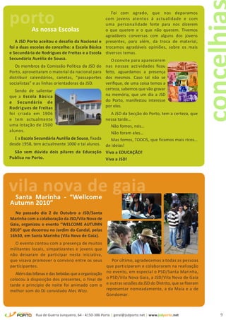 porto       As nossa Escolas
                                                   Foi com agrado, que nos deparamos
                                                com jovens atentos à actualidade e com
                                                uma personalidade forte para nos dizerem
                                                o que querem e o que não querem. Tivemos
                                                agradáveis conversas com alguns dos jovens
   A JSD Porto aceitou o desafio da Nacional e presentes, para além, da troca de material,
foi a duas escolas do concelho: a Escola Básica trocamos agradáveis opiniões, sobre os mais
e Secundária de Rodrigues de Freitas e a Escola diversos temas.
Secundária Aurélia de Sousa.                       O convite para aparecerem
   Os membros da Comissão Política da JSD do          nas nossas actividades ficou
Porto, aproveitaram o material da nacional para       feito, aguardamos a presença
distribuir calendários, canetas, “passaportes         dos mesmos. Caso tal não se
socialistas” e as linhas orientadoras da JSD.         verifique, de uma coisa temos a
   Sendo de salientar                                 certeza, sabemos que vão gravar
que a Escola Básica                                   na memória, que um dia a JSD
e Secundária de                                       do Porto, manifestou interesse
Rodrigues de Freitas                                  por eles.
foi criada em 1906                                  A JSD da Secção do Porto, tem a certeza, que
e tem actualmente                                nessa tarde…
uma lotação de 1500                                 Não fomos, nós…
alunos.                                             Não foram eles…
  E a Escola Secundária Aurélia de Sousa, fixada    Mas fomos, TODOS, que ficamos mais ricos…
desde 1958, tem actualmente 1000 e tal alunos. de ideias!
  São sem dúvida dois pilares da Educação Viva a EDUCAÇÃO!
Publica no Porto.                                Viva a JSD!




vila nova de gaia
 Santa Marinha - “Wellcome
Autumn 2010”
  No passado dia 2 de Outubro a JSD/Santa
Marinha com a colaboração da JSD/Vila Nova de
Gaia, organizou o evento “WELCOME AUTUMN
2010” que decorreu no Jardim do Candal, pelas
16h30, em Santa Marinha (Vila Nova de Gaia).
   O evento contou com a presença de muitos
militantes locais, simpatizantes e jovens que
não deixaram de participar nesta iniciativa,
que visava promover o convívio entre os seus           Por último, agradecemos a todas as pessoas
participantes.                                      que participaram e colaboraram na realização
   Além das bifanas e das bebidas que a organização no evento, em especial o PSD/Santa Marinha,
colocou à disposição dos presentes, o final de o PSD/Vila Nova Gaia, a JSD/Vila Nova de Gaia
tarde e princípio de noite foi animado com o e outras sessões da JSD do Distrito, que se fizeram
melhor som do DJ convidado Alec Wizz.               representar nomeadamente, a da Maia e a de
                                                    Gondomar.



             Rua de Guerra Junqueiro, 64 - 4150-386 Porto | geral@jsdporto.net | www.jsdporto.net   9
 