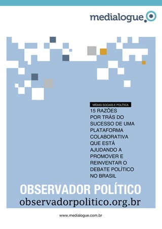 www.medialogue.com.br
observadorpolitico.org.br
15 razões
por trás do
sucesso de UMA
PLATAFORMA
COLABORATIvA
que está
ajudando a
promover e
reinventar O
DEBATE POLÍTICO
NO BRASIL
OBSERVADOR POLÍTICO
MÍDIAS SOCIAIS E POLÍTICA
 