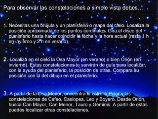 Para observar las constelaciones a simple vista debes…
1. Necesitas una brújula y un planisferio o mapa del cielo. Localiza la
posición aproximada de los puntos cardinales. Gira el disco del
planisferio hasta hacer coincidir la fecha y la hora actual (resta 1 h
en invierno y 2 h en verano).

2. Localiza en el cielo la Osa Mayor (en verano) o bien Orión (en

invierno). Estas constelaciones te servirán de guía para localizar,
con la ayuda del planisferio, la posición de otras. Compara su
posición con la del dibujo en el planisferio.

3. A partir de la Osa Menor, encuentra la estrella Polar y las

constelaciones de Cefeo, Casiopea, Leo y Boyero. Desde Orión,
busca Can Mayor, Can Menor, Tauro y Géminis. A partir de estas
puedes localizar otras constelaciones.

 