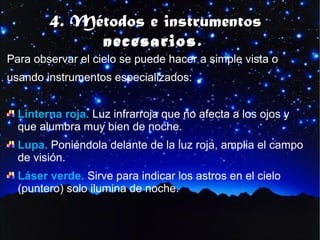 4. Métodos e instrumentos
necesarios.

Para observar el cielo se puede hacer a simple vista o
usando instrumentos especializados:
Linterna roja. Luz infrarroja que no afecta a los ojos y
que alumbra muy bien de noche.
Lupa. Poniéndola delante de la luz roja, amplia el campo
de visión.
Láser verde. Sirve para indicar los astros en el cielo
(puntero) solo ilumina de noche.

 