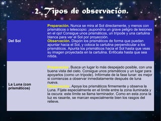 2. Tipos de observación.
Del Sol

La Luna (con
prismáticos)

Preparación. Nunca se mira al Sol directamente, y menos con
prismáticos o telescopio: ¡supondría un grave peligro de lesiones
en el ojo! Consigue unos prismáticos, un trípode y una cartulina
blanca para ver el Sol por proyección.
Observación. Dispón los prismáticos de forma que puedan
apuntar hacia el Sol, y coloca la cartulina perpendicular a los
prismáticos. Apunta los prismáticos hacia el Sol hasta que veas
su imagen proyectada en la cartulina. Enfócala hasta que sea
nítida.
Preparación. Busca un lugar lo más despejado posible, con una
buena vista del cielo. Consigue unos prismáticos y un lugar para
apoyarlos (como un trípode). Infórmate de la fase lunar: es mejor
si comienzas a observar inmediatamente después de luna
nueva.
Observación. Apoya los prismáticos firmemente y observa la
Luna. Fíjate especialmente en el límite entre la zona iluminada y
la oscura: este límite se llama terminador. Como en esta zona la
luz es rasante, se marcan especialmente bien los rasgos del
relieve.

 