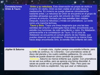 Constelaciones
Orión & Tauro

Orión y su nebulosa. Esta observación es propia de otoño e
invierno. En otoño, Orión es bien visible en el cielo hacia la
medianoche. En invierno se puede observar cómodamente
bastante antes. La nebulosa de Orión se encuentra en el grupo de
estrellas alineadas que parte del cinturón de Orión. Localiza
primero el cinturón, formado por tres estrellas bien visibles.
Después, busca la nebulosa y mírala con prismáticos. La verás
como una mancha lechosa.
Tauro y Sirio. Traza una línea imaginaria que una las tres
estrellas del cinturón y prolóngala hacia arriba: encontrarás una
estrella muy luminosa, de color amarillento y rojizo. Es Aldebarán,
perteneciente a la constelación de Tauro. En la zona de
Aldebarán se encuentra el cúmulo abierto de las Híades, que
puedes observar con prismáticos. Prolongando la misma línea
hacia abajo encontrarás Sirio, la estrella más brillante del cielo.

Júpiter & Saturno

Júpiter. A simple vista, Júpiter parece una estrella brillante, pero
su brillo es continuo, no «vibrante». Con prismáticos verás el
disco del planeta y los cuatro satélites galileanos. En una sola
noche se puede observar cómo cambian de posición.
Saturno. Saturno es menos brillante que Júpiter. Con prismáticos
no se ven sus anillos, pero se aprecia una forma discoidal. A
veces se puede ver su principal satélite, Titán. Pero para ver
Saturno en todo su esplendor, hay que usar un telescopio.

 