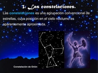3. Las constelaciones.
Las constelaciones es una agrupación convencional de
estrellas, cuya posición en el cielo nocturno es
aparentemente aproximada.

Constelación de Orión

 
