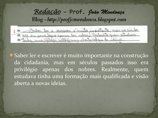 Saber ler e escrever é muito importante na construção
 da cidadania, mas em séculos passados isso era
 privilégio apenas dos nobres. Realmente, quem
 estudava tinha uma formação mais qualificada e visão
 aberta a novas ideias.
 