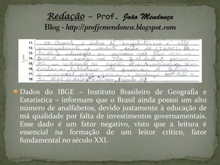  Dados do IBGE – Instituto Brasileiro de Geografia e
 Estatística – informam que o Brasil ainda possui um alto
 número de analfabetos, devido justamente à educação de
 má qualidade por falta de investimentos governamentais.
 Esse dado é um fator negativo, visto que a leitura é
 essencial na formação de um leitor crítico, fator
 fundamental no século XXI.
 