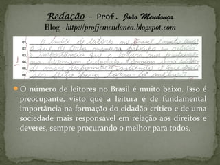 O número de leitores no Brasil é muito baixo. Isso é
 preocupante, visto que a leitura é de fundamental
 importância na formação do cidadão crítico e de uma
 sociedade mais responsável em relação aos direitos e
 deveres, sempre procurando o melhor para todos.
 