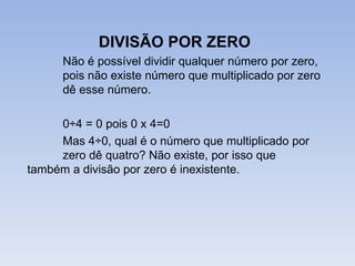 DIVISÃO POR ZERO
      Não é possível dividir qualquer número por zero,
      pois não existe número que multiplicado por zero
      dê esse número.

     0÷4 = 0 pois 0 x 4=0
     Mas 4÷0, qual é o número que multiplicado por
     zero dê quatro? Não existe, por isso que
também a divisão por zero é inexistente.
 