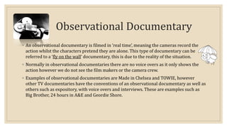 Observational Documentary 
◦ An observational documentary is filmed in ‘real time’, meaning the cameras record the 
action whilst the characters pretend they are alone. This type of documentary can be 
referred to a ‘fly on the wall’ documentary, this is due to the reality of the situation. 
◦ Normally in observational documentaries there are no voice overs as it only shows the 
action however we do not see the film makers or the camera crew. 
◦ Examples of observational documentaries are Made in Chelsea and TOWIE, however 
other TV documentaries have the conventions of an observational documentary as well as 
others such as expository, with voice overs and interviews. These are examples such as 
Big Brother, 24 hours in A&E and Geordie Shore. 
 