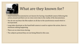 What are they known for? 
◦ Observational documentaries are known for having a handheld camera following the 
action around and there are no voice overs due to the reality of the documentary. 
◦ You do not see/hear the film makers at all due to the synchronous sound which is 
incorporated. 
◦ Long takes dominate as the hand held camera is used to capture the action, there is 
minimum editing happening. 
◦ There are no interviews during. 
◦ The subjects pretend they are not being filmed in this case. 
 