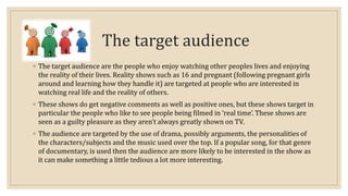 The target audience 
◦ The target audience are the people who enjoy watching other peoples lives and enjoying 
the reality of their lives. Reality shows such as 16 and pregnant (following pregnant girls 
around and learning how they handle it) are targeted at people who are interested in 
watching real life and the reality of others. 
◦ These shows do get negative comments as well as positive ones, but these shows target in 
particular the people who like to see people being filmed in ‘real time’. These shows are 
seen as a guilty pleasure as they aren’t always greatly shown on TV. 
◦ The audience are targeted by the use of drama, possibly arguments, the personalities of 
the characters/subjects and the music used over the top. If a popular song, for that genre 
of documentary, is used then the audience are more likely to be interested in the show as 
it can make something a little tedious a lot more interesting. 
 