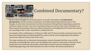 Combined Documentary? 
◦ My first initial thoughts for my coursework is to mix the conventions of an Interactive 
documentary with the common conventions of an Observational documentary. Due to this 
thought, an interactive documentary has the conventions of being filmed responding to questions 
which are edited, and also voice overs sometimes being over the top of the action. Similarly to an 
Observational documentary, there are subjects/characters pretending they don’t know the cameras 
are recording so this is why I would like to combine the two. 
◦ An example of this combination is ‘24 Hours in A&E’; this TV show has both conventions due to the 
interviews happening to somebody behind the camera and the action happening in the patients 
rooms from cameras in the corner of the room. 
◦ The target audience for an Interactive documentary consists of people who like to see real life 
situations yet acknlodge the camera crew by talking to the camera in interviews in between, these 
people like to be reassured and possibly understand a character/persons feelings towards 
something happening in the observational scene that is further discussed and pointed at. 
