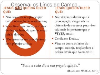 Observai os Lírios do Campo... JESUS  NÃO  QUERIA DIZER QUE: JESUS QUERIA DIZER QUE: Não devemos nos preocupar com a obtenção de vestimentas; Se eu ficar esperando, as vestes de demais bens de que necessito cairão do céu; Não devemos ser previdentes e nem planejar a vida; Não devemos deixar que a preocupação exagerada na obtenção de recursos para viver seja mais importante que o  VIVER   em si; Confia em Deus... Vista-se como os lírios do campo, ou seja, resplandeça a beleza divina que há em ti!!!!! “ Basta a cada dia a sua própria aflição. ” (JESUS, em: MATEUS, 6:34) 