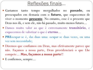 Reflexões finais ... Gastamos tanto tempo mergulhados no  passado , ou preocupados em demasia com o  futuro , que esquecemos de viver o momento  presente . No entanto, esse é o presente que Deus nos dá, e sem ele, não há passado, muito menos futuro... Damos muito valor ao que é extremamente  transitório , e esquecemos de valorizar o que é  eterno ... PRE ocupar-se é, das duas uma: ocupar-se duas vezes, ou uma vez sem necessidade; Dizemos que confiamos em Deus, mas efetivamente parece que não. Façamos a nossa parte, Deus providenciará o que Lhe compete...  Mas, façamos a nossa parte !! E confiemos, sempre... 