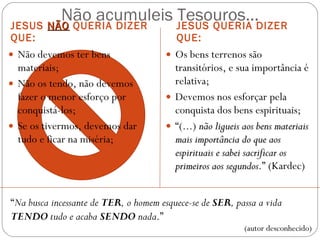 Não acumuleis Tesouros... JESUS  NÃO  QUERIA DIZER QUE: JESUS QUERIA DIZER QUE: Não devemos ter bens materiais; Não os tendo, não devemos fazer o menor esforço por conquistá-los; Se os tivermos, devemos dar tudo e ficar na miséria; Os bens terrenos são transitórios, e sua importância é relativa; Devemos nos esforçar pela conquista dos bens espirituais; “ (...)  não ligueis aos bens materiais mais importância do que aos espirituais e sabei sacrificar os primeiros aos segundos .” (Kardec)  “ Na busca incessante de  TER , o homem esquece-se de  SER , passa a vida  TENDO  tudo e acaba  SENDO  nada .”  (autor desconhecido) 