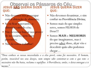 Observai os Pássaros do Céu... JESUS  NÃO  QUERIA DIZER QUE: JESUS QUERIA DIZER QUE: Não devemos nos preocupar com a obtenção de alimento; Se eu ficar esperando, o alimento cairá do céu; Não devemos buscar nos prover do necessário, nem fazer provisões; Não devemos trabalhar! Não devemos desanimar, e sim confiar na  Providência Divina ; Somos mais do que simples seres, somos FILHOS de Deus!!! Somos  MAIS  e  MELHORES  do que imaginamos, mas é preciso  saber  disso, alçar vôo e descobrir quão alto podemos chegar... “ Deus conhece as nossas necessidades e a elas provê, como for necessário. O homem, porém, insaciável nos seus desejos, nem sempre sabe contentar-se com o que tem: o necessário não lhe basta, reclama o supérfluo. A Providência, então, o deixa entregue a si mesmo .” (KARDEC) 