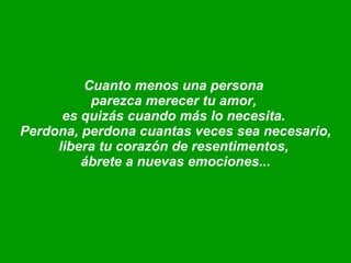 Cuanto menos una persona  parezca merecer tu amor,  es quizás cuando más lo necesita.  Perdona, perdona cuantas veces sea necesario, libera tu corazón de resentimentos,  ábrete a nuevas emociones... 