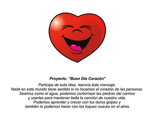Proyecto: “Buen Día Corazón” Participa de esta idea, reenvía éste mensaje.  Nada en este mundo tiene sentido si no tocamos el corazón de las personas.  Seamos como el agua, podemos contornear las piedras del camino  y usarlas para mantener bella la canción de nuestra vida.  Podemos aprender y crecer con los duros golpes y  también lo podemos hacer con los toques suaves en el alma. 