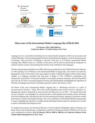 Permanent Mission of Bangladesh
to the UN
ESTADO PLURINACIONAL DE BOLIVIA
M I N I S T E R I O D E R E L A C I O N E S E X T E R I O R E S
Misión Permanente ante la Organización de las Naciones Unidas
The Permanent Mission of Romania to the
United Nations
Permanent Mission of South Africa
to the UN
Observance of the International Mother Language Day (IMLD) 2024
21 February 2024, 1600-1800 hrs,
Conference Room - 4, United Nations, New York
Language serves as a powerful and unifying tool to connect people irrespective of their socio-economic and
cultural differences. It transcends geographical barriers and brings people together to work for the greater cause
of humanity. Thus, the power of language is universal. Each year, on 21 February, International Mother
Language Day (IMLD) comes as a reminder of this power and the need for preserving the uniqueness of
respective human societies and promoting their distinct values embodied in their languages.
The Day is being observed globally since 2000, following a proclamation by the UNESCO General Conference
in 1999, declaring 21st of February as the International Mother Language Day. The initiative was taken by
Bangladesh in honor of the martyrs who made supreme sacrifice to uphold the dignity of their mother tongue
‘Bangla’ in a language movement that took place in Dhaka in 1952. UNESCO’s proclamation was
subsequently welcomed by UN General Assembly in its multiple consensus resolutions. By observing IMLD
each year, the UN aims to encourage linguistic diversity and multilingualism and highlights the importance of
fraternity of languages and cultures in building a peaceful, tolerant, and inclusive world.
The theme of this year’s International Mother Language Day is “Multilingual education is a pillar of
intergenerational learning”. Today, 40% of the world’s population does not have access to education in a
language they speak or understand. In some countries this figure rises to over 90%. Yet research shows that
the use of learners’ own language(s) in schools provides a solid foundation for learning, boosts self-esteem
and critical thinking skills, and opens the door for inter-generational learning, language revitalization, and the
preservation of culture and intangible heritage. This year’s celebration of International Mother Language Day
is meant to highlight the importance of implementing multilingual education policies and practices as a pillar
to achieve Sustainable Development Goal 4.
To celebrate the occasion, the Permanent Missions of Austria, Bahrain, Bangladesh, Bolivia, Romania, and
South Africa to the United Nations, in collaboration with the UN Secretariat and the UNESCO invite all to an
event, scheduled to be held on 21st of February 2024 at 1600 to 1800 hrs at Conference Room-4 of the
United Nations Headquarters in New York.
 