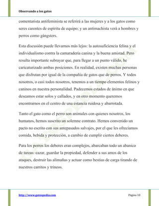Observando a los gatos
http://www.gatospedia.com Página 10
comentarista antifeminista se referirá a las mujeres y a los gatos como
seres carentes de espíritu de equipo; y un antimachista verá a hombres y
perros como gángsters.
Esta discusión puede llevarnos más lejos: la autosuficiencia felina y el
individualismo contra la camaradería canina y la buena amistad. Pero
resulta importante subrayar que, para llegar a un punto válido, he
caricaturizado ambas posiciones. En realidad, existen muchas personas
que disfrutan por igual de la compañía de gatos que de perros. Y todos
nosotros, o casi todos nosotros, tenemos a un tiempo elementos felinos y
caninos en nuestra personalidad. Padecemos estados de ánimo en que
deseamos estar solos y callados, y en otro momento queremos
encontrarnos en el centro de una estancia ruidosa y abarrotada.
Tanto el gato como el perro son animales con quienes nosotros, los
humanos, hemos suscrito un solemne contrato. Hemos convenido un
pacto no escrito con sus antepasados salvajes, por el que les ofrecíamos
comida, bebida y protección, a cambio de cumplir ciertos deberes.
Para los perros los deberes eran complejos, abarcaban todo un abanico
de tareas: cazar, guardar la propiedad, defender a sus amos de los
ataques, destruir las alimañas y actuar como bestias de carga tirando de
nuestros carritos y trineos.
 