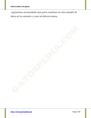 Observando a los gatos
http://www.gatospedia.com Página 108
vegetarianas recomendadas para gatos constituye un claro ejemplo de
abuso de los animales y como tal debería tratarse.
 