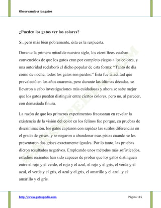 Observando a los gatos
http://www.gatospedia.com Página 115
¿Pueden los gatos ver los colores?
Sí, pero más bien pobremente, ésta es la respuesta.
Durante la primera mitad de nuestro siglo, los científicos estaban
convencidos de que los gatos eran por completo ciegos a los colores, y
una autoridad reelaboró el dicho popular de esta forma: “Tanto de día
como de noche, todos los gatos son pardos.” Ésta fue la actitud que
prevaleció en los años cuarenta, pero durante las últimas décadas, se
llevaron a cabo investigaciones más cuidadosas y ahora se sabe mejor
que los gatos pueden distinguir entre ciertos colores, pero no, al parecer,
con demasiada finura.
La razón de que los primeros experimentos fracasaran en revelar la
existencia de la visión del color en los felinos fue porque, en pruebas de
discriminación, los gatos captaron con rapidez las sutiles diferencias en
el grado de grises, y se negaron a abandonar esas pistas cuando se les
presentaron dos grises exactamente iguales. Por lo tanto, las pruebas
dieron resultados negativos. Empleando unos métodos más sofisticados,
estudios recientes han sido capaces de probar que los gatos distinguen
entre el rojo y el verde, el rojo y el azul, el rojo y el gris, el verde y el
azul, el verde y el gris, el azul y el gris, el amarillo y el azul, y el
amarillo y el gris.
 