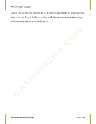 Observando a los gatos
http://www.gatospedia.com Página 133
arroja una pelota por encima de los hombros, realmente no está haciendo
otra cosa que lo que haría en la vida real, si creciesen en estado salvaje,
cerca de una charca o cerca de un río.
 