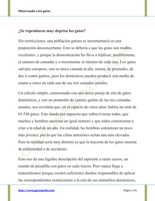 Observando a los gatos
http://www.gatospedia.com Página 136
¿Se reproducen muy deprisa los gatos?
Sin restricciones, una población gatuna se incrementaría en una
proporción desconcertante. Esto se debería a que las gatas son madres
excelentes, y porque la domesticación les lleva a triplicar, posiblemente,
el número de camadas y a incrementar el número de cada una. Los gatos
salvajes europeos, con su única camada al año, tienen, de promedio, de
dos a cuatro gatitos, pero los domésticos pueden producir una media de
cuatro a cinco en cada una de sus tres camadas anuales.
Un cálculo simple, comenzando con una única pareja de cría de gatos
domésticos, y con un promedio de catorce gatitos de las tres camadas
anuales, nos revelaría que, en el espacio de cinco años, habría un total de
65.536 gatos. Esto dando por supuesto que sobrevivieran todos, que
machos y hembras nacieran en igual número y que todos comenzaran a
criar a la edad de un año. En realidad, las hembras comienzan un poco
más jóvenes, por lo que las cifras anteriores serían aún más elevadas.
Pero la realidad sería muy distinta ya que la mayoría de los gatos moriría
de enfermedad o de accidente.
Esto nos da una lúgubre descripción del aspirante a ratón casero, un
mundo de pesadilla con gatos en cada rincón. Pero nunca llega a
materializarse porque existen suficientes dueños responsables de aplicar
las correspondientes restricciones a la cría de sus animalitos domésticos,
 