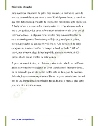 Observando a los gatos
http://www.gatospedia.com Página 137
para mantener el número de gatos bajo control. La castración tanto de
machos como de hembras es en la actualidad algo corriente, y se estima
que más del noventa por cierto de los machos han sufrido esta operación.
A las hembras a las que se les permite criar ven reducida su camada a
uno o dos gatitos, y los otros infortunados son muertos sin dolor por el
veterinario local. En algunas zonas existen programas inflexibles de
exterminio de gatos asilvestrados y callejeros, y en algunos países,
incluso, proyectos de contraceptivos orales. A la población de gatos
callejeros se les dan comidas en las que se ha disuelto la “píldora”.
Israel, por ejemplo, alega haber impedido el nacimiento de 20 000
gatitos al año con el empleo de esta técnica.
A pesar de esos intentos, no obstante, existen aún más de un millón de
gatos asilvestrados y callejeros en Gran Bretaña en el momento actual.
Se ha estimado que existe medio millón sólo en la región de Londres.
Además, hay entre cuatro y cinco millones de gatos domésticos, lo cual
nos da una impresionante población felina de, más o menos, diez gatos
por cada cien seres humanos.
 