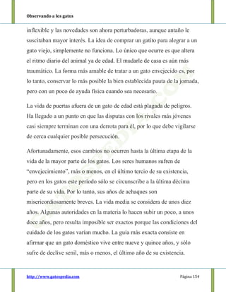 Observando a los gatos
http://www.gatospedia.com Página 154
inflexible y las novedades son ahora perturbadoras, aunque antaño le
suscitaban mayor interés. La idea de comprar un gatito para alegrar a un
gato viejo, simplemente no funciona. Lo único que ocurre es que altera
el ritmo diario del animal ya de edad. El mudarle de casa es aún más
traumático. La forma más amable de tratar a un gato envejecido es, por
lo tanto, conservar lo más posible la bien establecida pauta de la jornada,
pero con un poco de ayuda física cuando sea necesario.
La vida de puertas afuera de un gato de edad está plagada de peligros.
Ha llegado a un punto en que las disputas con los rivales más jóvenes
casi siempre terminan con una derrota para él, por lo que debe vigilarse
de cerca cualquier posible persecución.
Afortunadamente, esos cambios no ocurren hasta la última etapa de la
vida de la mayor parte de los gatos. Los seres humanos sufren de
“envejecimiento”, más o menos, en el último tercio de su existencia,
pero en los gatos este período sólo se circunscribe a la última décima
parte de su vida. Por lo tanto, sus años de achaques son
misericordiosamente breves. La vida media se considera de unos diez
años. Algunas autoridades en la materia lo hacen subir un poco, a unos
doce años, pero resulta imposible ser exactos porque las condiciones del
cuidado de los gatos varían mucho. La guía más exacta consiste en
afirmar que un gato doméstico vive entre nueve y quince años, y sólo
sufre de declive senil, más o menos, el último año de su existencia.
 